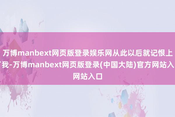 万博manbext网页版登录娱乐网从此以后就记恨上了我-万博manbext网页版登录(中国大陆)官方网站入口