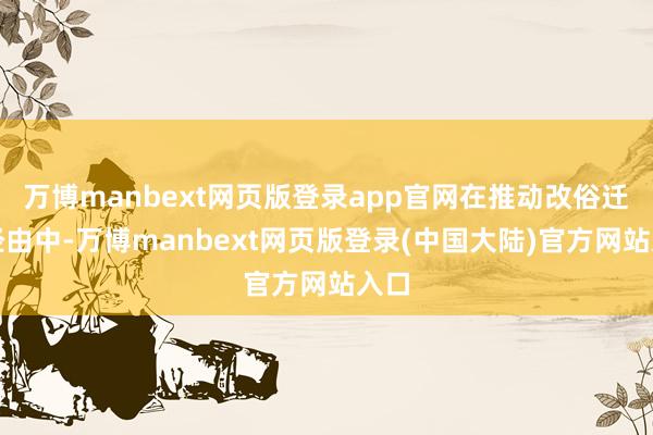 万博manbext网页版登录app官网在推动改俗迁风经由中-万博manbext网页版登录(中国大陆)官方网站入口