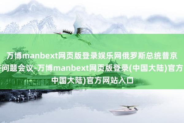 万博manbext网页版登录娱乐网俄罗斯总统普京召开经济问题会议-万博manbext网页版登录(中国大陆)官方网站入口