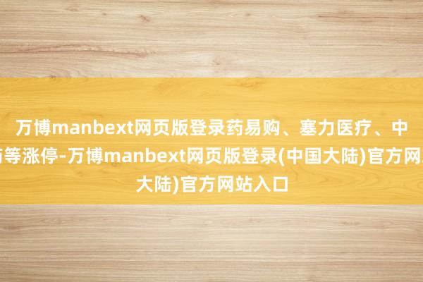 万博manbext网页版登录药易购、塞力医疗、中国医药等涨停-万博manbext网页版登录(中国大陆)官方网站入口