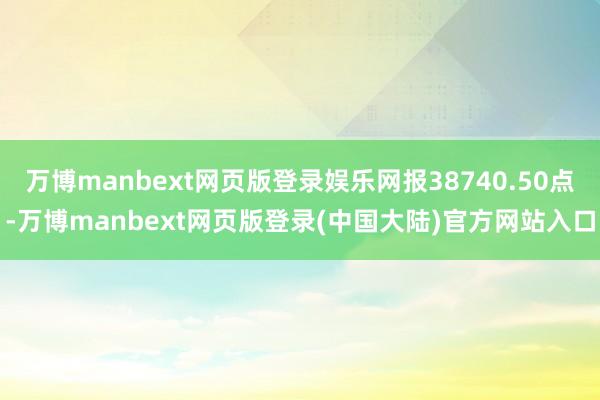 万博manbext网页版登录娱乐网报38740.50点-万博manbext网页版登录(中国大陆)官方网站入口