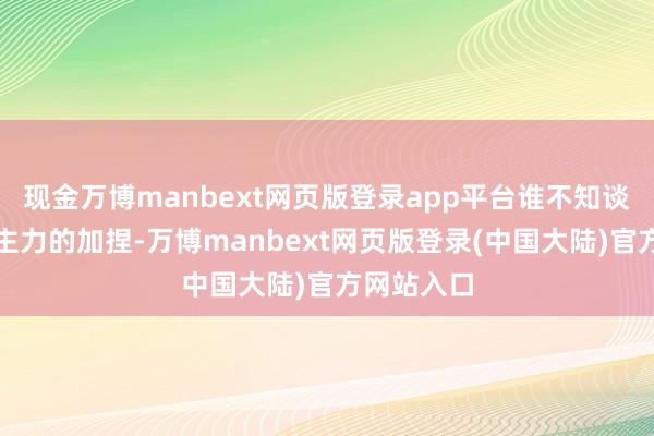 现金万博manbext网页版登录app平台谁不知谈有题材和主力的加捏-万博manbext网页版登录(中国大陆)官方网站入口