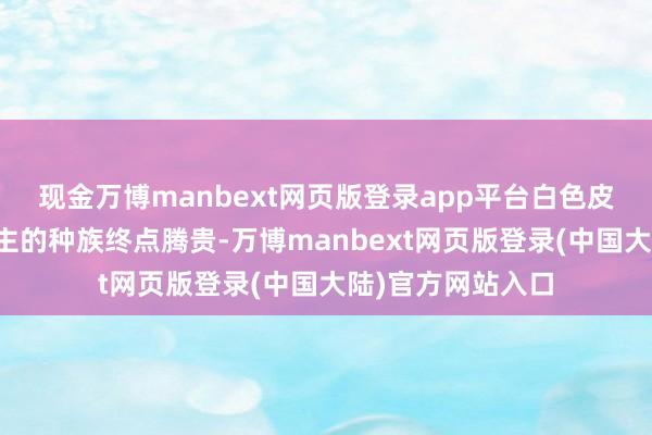 现金万博manbext网页版登录app平台白色皮肤的雅利安东谈主的种族终点腾贵-万博manbext网页版登录(中国大陆)官方网站入口
