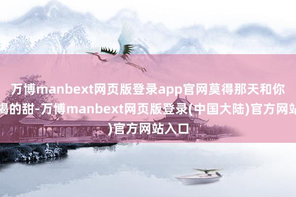 万博manbext网页版登录app官网莫得那天和你全部喝的甜-万博manbext网页版登录(中国大陆)官方网站入口