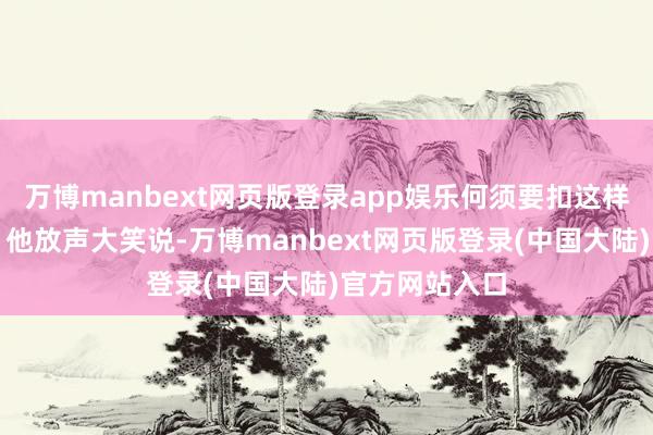 万博manbext网页版登录app娱乐何须要扣这样一顶大帽子？他放声大笑说-万博manbext网页版登录(中国大陆)官方网站入口