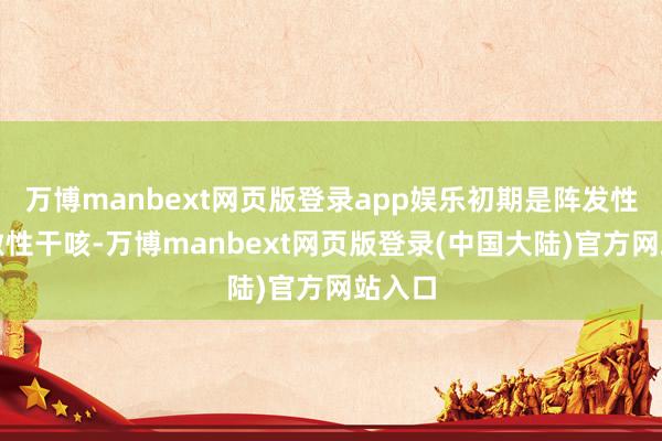 万博manbext网页版登录app娱乐初期是阵发性、刺激性干咳-万博manbext网页版登录(中国大陆)官方网站入口