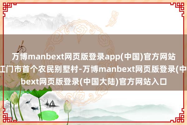 万博manbext网页版登录app(中国)官方网站也曾的困难村变成了江门市首个农民别墅村-万博manbext网页版登录(中国大陆)官方网站入口
