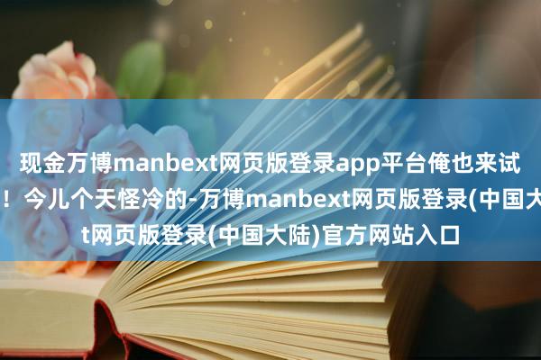 现金万博manbext网页版登录app平台俺也来试试写“穿搭日志”！今儿个天怪冷的-万博manbext网页版登录(中国大陆)官方网站入口