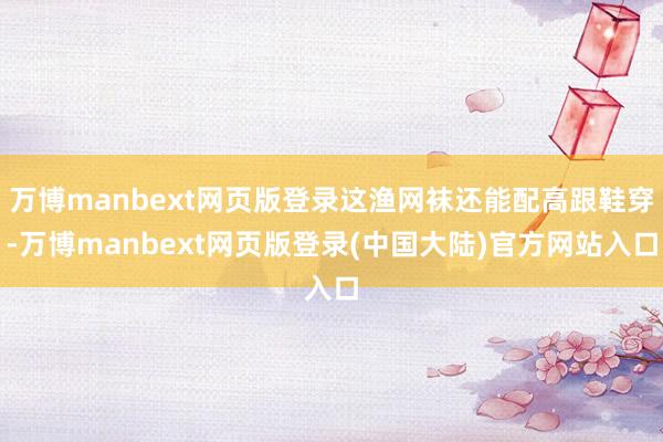 万博manbext网页版登录这渔网袜还能配高跟鞋穿-万博manbext网页版登录(中国大陆)官方网站入口
