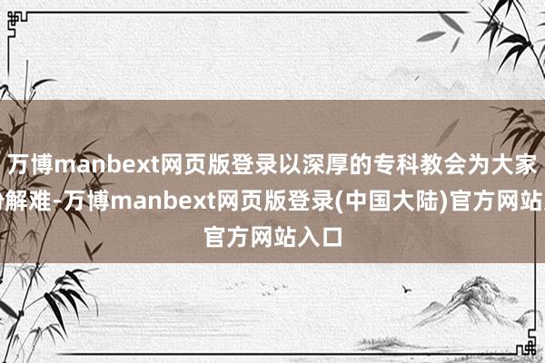 万博manbext网页版登录以深厚的专科教会为大家排纷解难-万博manbext网页版登录(中国大陆)官方网站入口