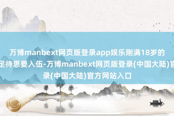 万博manbext网页版登录app娱乐刚满18岁的曲云就迫不足待思要入伍-万博manbext网页版登录(中国大陆)官方网站入口
