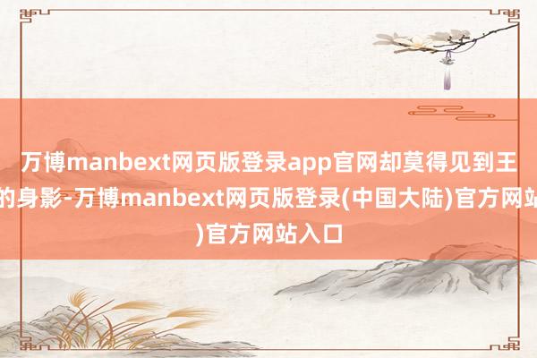 万博manbext网页版登录app官网却莫得见到王子青的身影-万博manbext网页版登录(中国大陆)官方网站入口