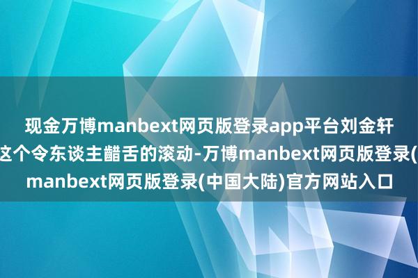 现金万博manbext网页版登录app平台刘金轩用二十多年时辰完成了这个令东谈主齰舌的滚动-万博manbext网页版登录(中国大陆)官方网站入口