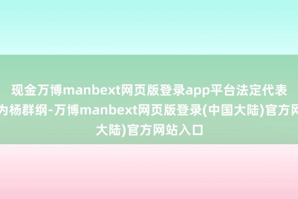 现金万博manbext网页版登录app平台法定代表东谈主为杨群纲-万博manbext网页版登录(中国大陆)官方网站入口