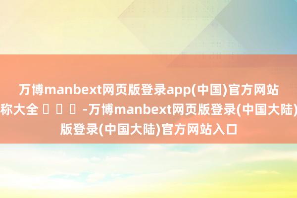 万博manbext网页版登录app(中国)官方网站最全的年齿雅称大全 ​​​-万博manbext网页版登录(中国大陆)官方网站入口