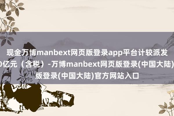 现金万博manbext网页版登录app平台计较派发现款红利约20亿元（含税）-万博manbext网页版登录(中国大陆)官方网站入口