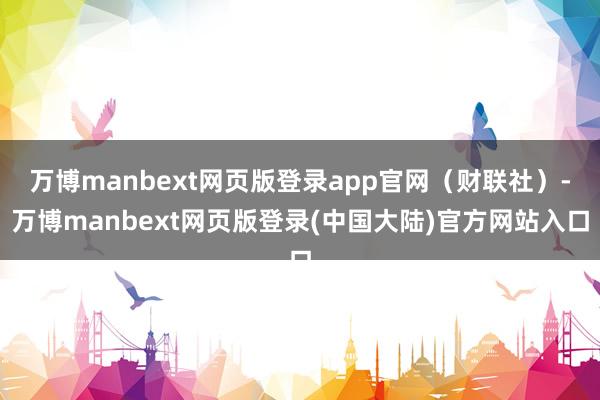 万博manbext网页版登录app官网(财联社)-万博manbext网页版登录(中国大陆)官方网站入口