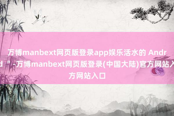 万博manbext网页版登录app娱乐活水的 Android ＂-万博manbext网页版登录(中国大陆)官方网站入口