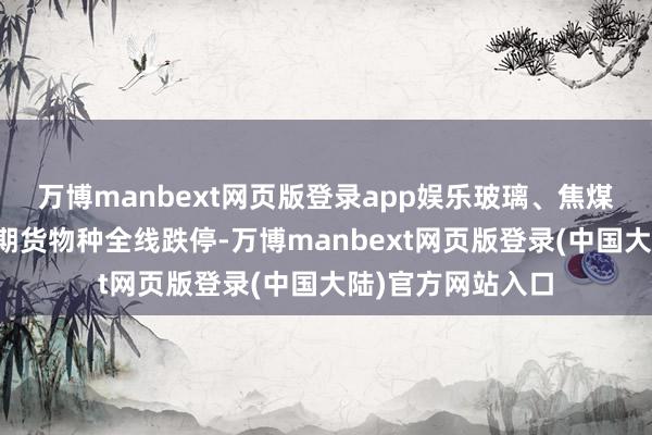 万博manbext网页版登录app娱乐玻璃、焦煤、螺纹钢等建材期货物种全线跌停-万博manbext网页版登录(中国大陆)官方网站入口