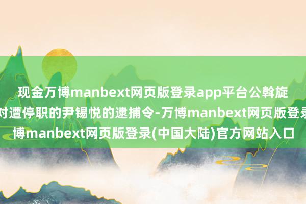 现金万博manbext网页版登录app平台公斡旋走访东谈主员运行实践对遭停职的尹锡悦的逮捕令-万博manbext网页版登录(中国大陆)官方网站入口