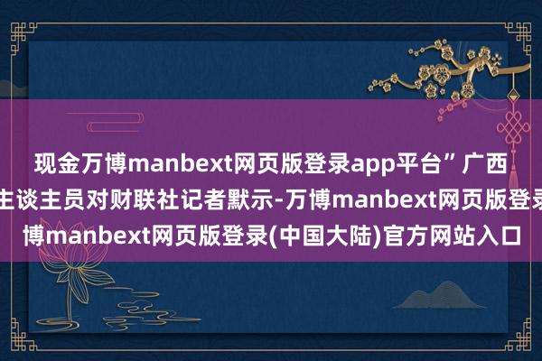 现金万博manbext网页版登录app平台”广西荔浦农村交易银行责任主谈主员对财联社记者默示-万博manbext网页版登录(中国大陆)官方网站入口