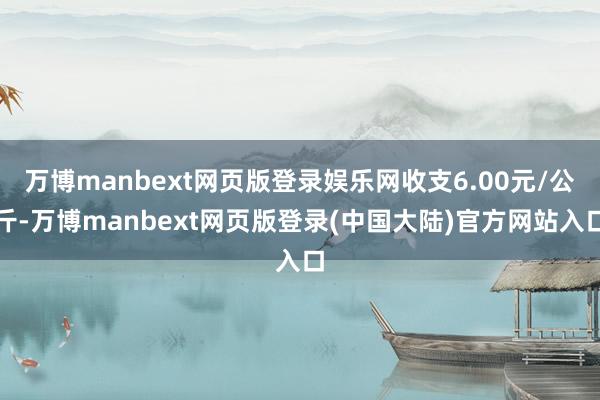万博manbext网页版登录娱乐网收支6.00元/公斤-万博manbext网页版登录(中国大陆)官方网站入口