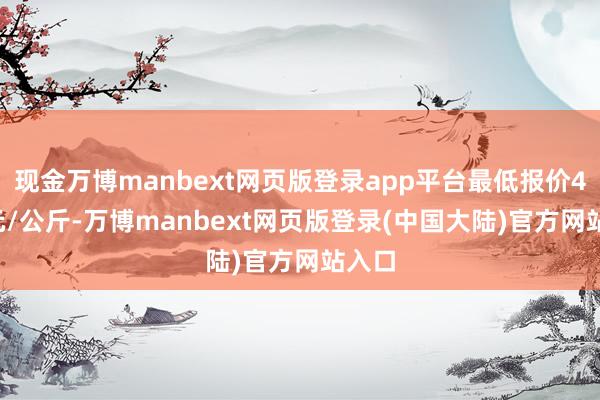 现金万博manbext网页版登录app平台最低报价4.50元/公斤-万博manbext网页版登录(中国大陆)官方网站入口
