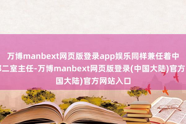 万博manbext网页版登录app娱乐同样兼任着中央社会部二室主任-万博manbext网页版登录(中国大陆)官方网站入口
