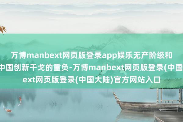 万博manbext网页版登录app娱乐无产阶级和共产党肩负着带领中国创新干戈的重负-万博manbext网页版登录(中国大陆)官方网站入口