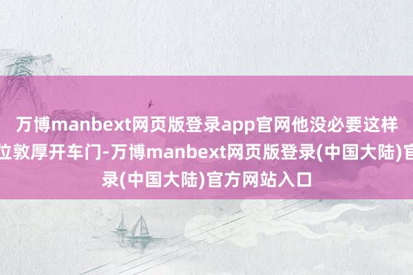 万博manbext网页版登录app官网他没必要这样谦卑地为一位敦厚开车门-万博manbext网页版登录(中国大陆)官方网站入口