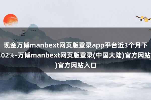 现金万博manbext网页版登录app平台近3个月下落5.02%-万博manbext网页版登录(中国大陆)官方网站入口