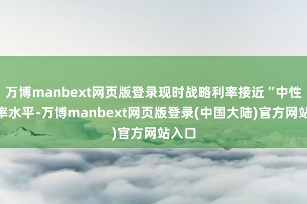 万博manbext网页版登录现时战略利率接近“中性”利率水平-万博manbext网页版登录(中国大陆)官方网站入口
