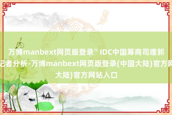 万博manbext网页版登录”IDC中国筹商司理郭天翔对记者分析-万博manbext网页版登录(中国大陆)官方网站入口