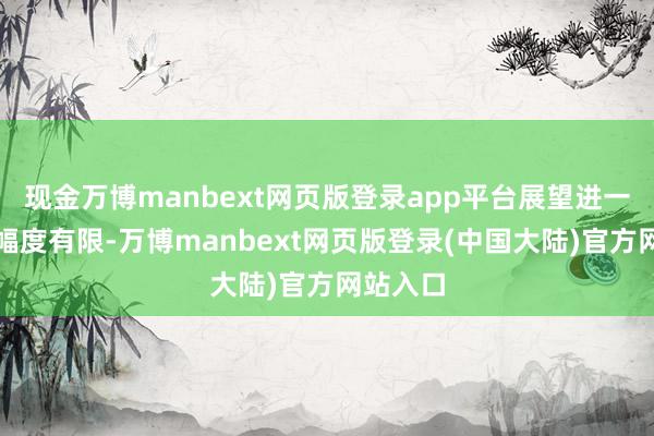 现金万博manbext网页版登录app平台展望进一步上涨幅度有限-万博manbext网页版登录(中国大陆)官方网站入口