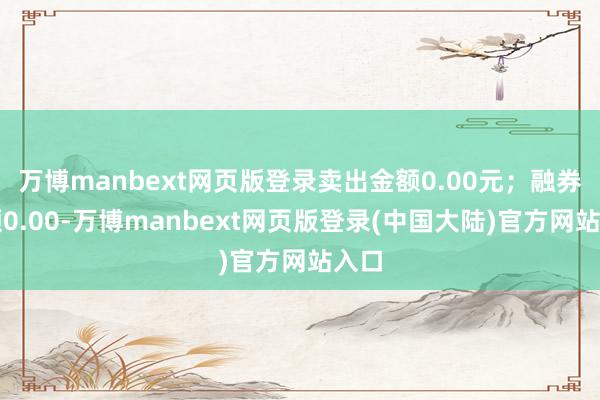 万博manbext网页版登录卖出金额0.00元；融券余额0.00-万博manbext网页版登录(中国大陆)官方网站入口
