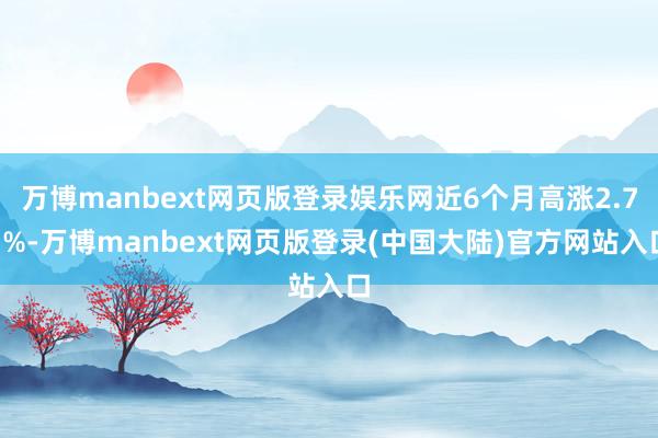 万博manbext网页版登录娱乐网近6个月高涨2.71%-万博manbext网页版登录(中国大陆)官方网站入口
