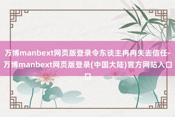 万博manbext网页版登录令东谈主冉冉失去信任-万博manbext网页版登录(中国大陆)官方网站入口