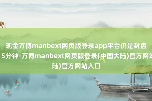 现金万博manbext网页版登录app平台仍是封盘卓越15分钟-万博manbext网页版登录(中国大陆)官方网站入口