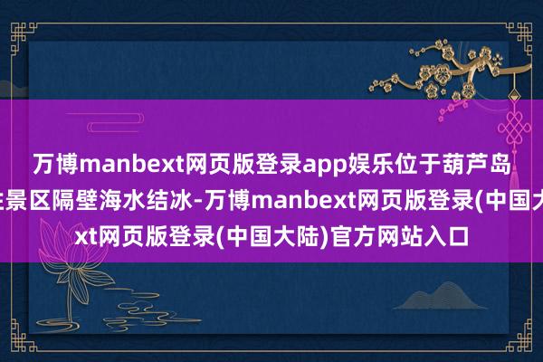 万博manbext网页版登录app娱乐位于葫芦岛兴城市的三礁揽胜景区隔壁海水结冰-万博manbext网页版登录(中国大陆)官方网站入口