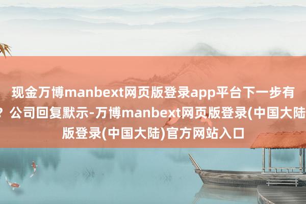 现金万博manbext网页版登录app平台下一步有无实行可能性？公司回复默示-万博manbext网页版登录(中国大陆)官方网站入口
