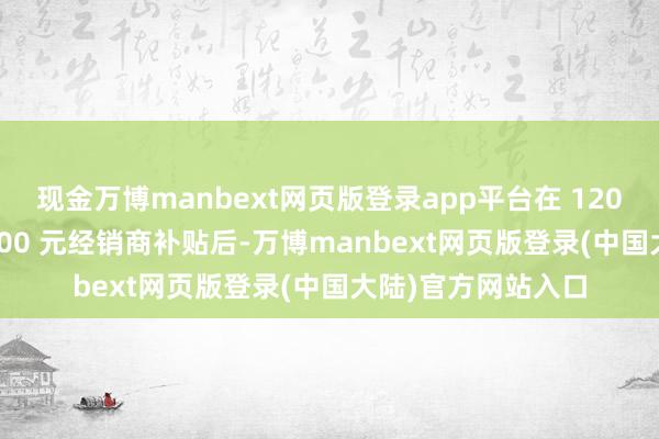 现金万博manbext网页版登录app平台在 1200 元厂商优惠和 600 元经销商补贴后-万博manbext网页版登录(中国大陆)官方网站入口