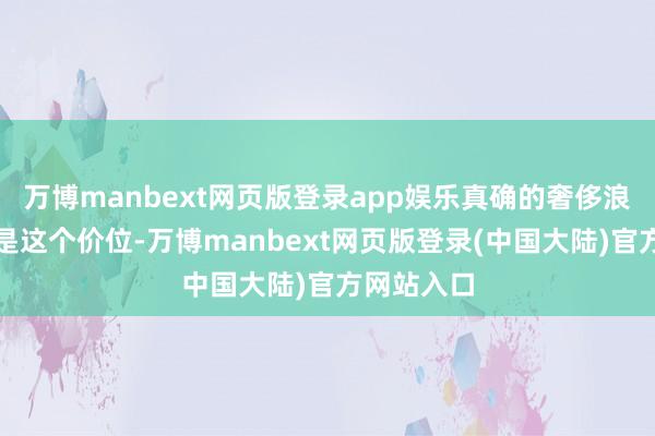 万博manbext网页版登录app娱乐真确的奢侈浪费应该不是这个价位-万博manbext网页版登录(中国大陆)官方网站入口