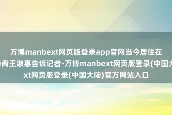 万博manbext网页版登录app官网当今居住在加利福尼亚州的华裔王淑惠告诉记者-万博manbext网页版登录(中国大陆)官方网站入口