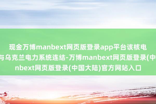 现金万博manbext网页版登录app平台该核电站仅通过一条输电线与乌克兰电力系统连结-万博manbext网页版登录(中国大陆)官方网站入口