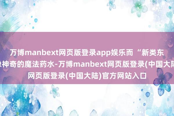 万博manbext网页版登录app娱乐而 “新类东谈主三太” 就像神奇的魔法药水-万博manbext网页版登录(中国大陆)官方网站入口