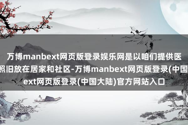 万博manbext网页版登录娱乐网是以咱们提供医养结合服务的重心照旧放在居家和社区-万博manbext网页版登录(中国大陆)官方网站入口
