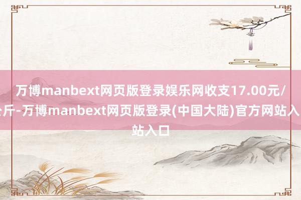 万博manbext网页版登录娱乐网收支17.00元/公斤-万博manbext网页版登录(中国大陆)官方网站入口