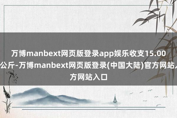 万博manbext网页版登录app娱乐收支15.00元/公斤-万博manbext网页版登录(中国大陆)官方网站入口