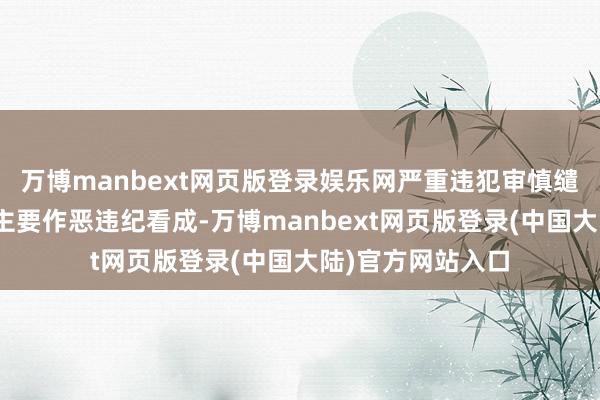 万博manbext网页版登录娱乐网严重违犯审慎缱绻限定”方面的主要作恶违纪看成-万博manbext网页版登录(中国大陆)官方网站入口