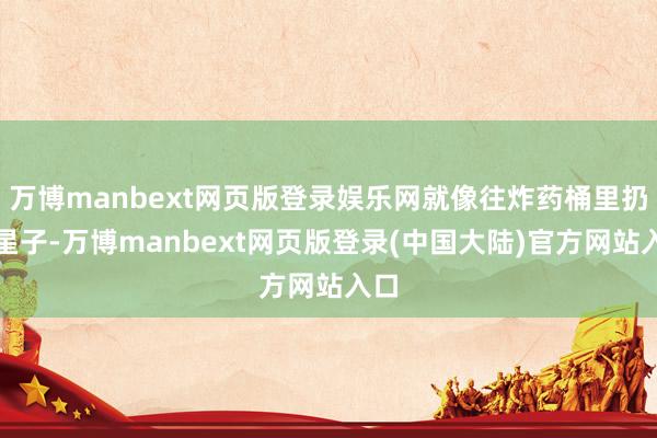 万博manbext网页版登录娱乐网就像往炸药桶里扔火星子-万博manbext网页版登录(中国大陆)官方网站入口